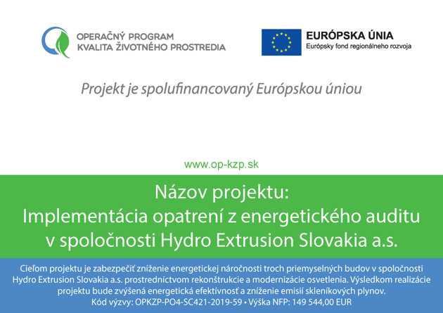 Projekt je spolufinancovaný Európskou úniou Názov projektu: Implementácia opatrení z energetického auditu v spoločnosti Hydro Extrusion Slovakia a.s. Cieľom projektu je zabezpečiť zníženie energetickej náročnosti troch priemyselných budov v spoločnosti Hydro Extrusion Slovakia a.s. prostredníctvom rekonštrukcie a modernizácie osvetlenia. Výsledkom realizácie projektu bude zvýšená energetická efektívnosť a zníženie emisií skleníkových plynov. Kód výzvy: OPKZP-PO4-SC421-2019-59 • Výška NFP: 149 544,00 EUR